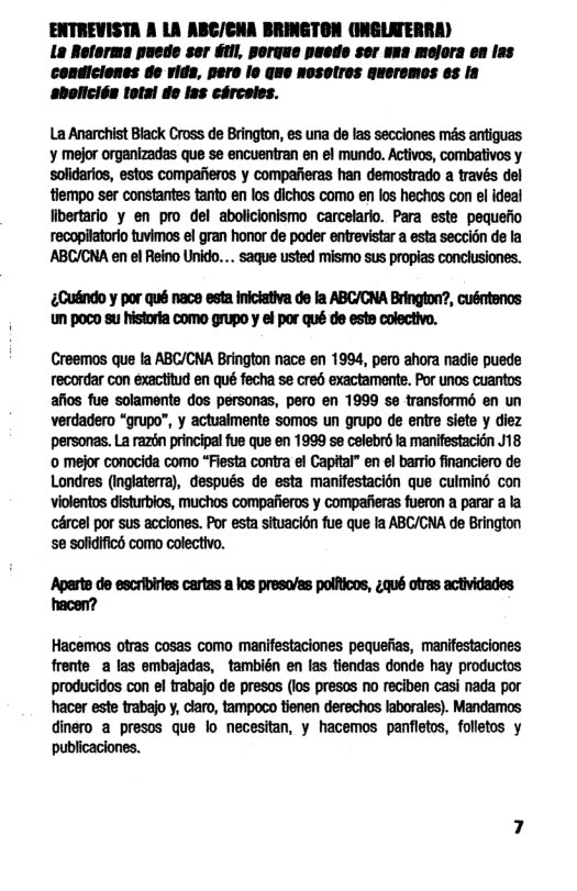 ENTREVISTA A LA ABC/CHA BRINGTON (INGLATE! La Reforma puede ser tll, porque paedo ser vns mojors en las condiciones de vids, pero lo Gue Nosolres quersmos es la sbolicién Total do lss cérceles.  La Anarchist Biack Cross de Brington, es una de las secciones més antiguas y mejor organizadas que se encuentran en el mundo. Activos, combativos y solidarios, estos compafieros y compafieras han demostrado a través del tiempo ser constantes tanto en los dichos como en los hechos con el ideal libertario y en pro del abolicionismo carcelario. Para este pequefio recopilatorio tuvimos el gran honor de poder entrevistar a esta seccion de la  Cuindo y por qué nace esta Iniciativa de fa ABC/CNA Brington?, cusntencs um poco su historta como grupo y el por qué de este colectivo.  Creemos que la ABC/CNA Brington nace en 1994, pero ahora nadie puede recordar con exactitud en qué fecha se cred exactamente. Por unos cuantos afios fue solamente dos personas, pero en 1999 e transformé en un verdadero “grupo”, y actualmente somos un grupo de entre siete y diez personas. La razén principal fue que en 1999 se celebrd la manifestacién J18 © mejor conocida como “Fiesta contra el Capital” en el bario financiero de Londres (Inglaterra), después de esta manifestacion que culmind con violentos disturbios, muchos compaieros y compalieras fueron a parar a la cércel por sus acclones. Por esta situacidn fue que la ABC/CNA de Brington se solidific como colectivo.  Aparts de escribirles cartas a los preso/as polficos, £qué otras actividades ‘hacen?  Hacemos otras cosas como manifestaciones pequefias, manifestaciones frente a las embajadas, también en las tiendas donde hay productos producidos con el trabajo de presos (los presos no reciben casi nada por hacer este trabajo y, claro, tampoco tienen derechos laborales). Mandamos dinero a presos que o necesitan, y hacemos panfletos, folletos y publicaciones.  